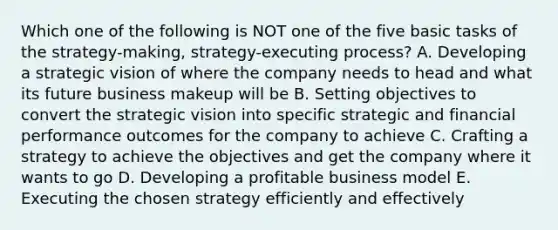 Which one of the following is NOT one of the five basic tasks of the strategy-making, strategy-executing process? A. Developing a strategic vision of where the company needs to head and what its future business makeup will be B. Setting objectives to convert the strategic vision into specific strategic and financial performance outcomes for the company to achieve C. Crafting a strategy to achieve the objectives and get the company where it wants to go D. Developing a profitable business model E. Executing the chosen strategy efficiently and effectively