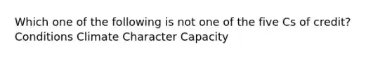 Which one of the following is not one of the five Cs of credit? Conditions Climate Character Capacity