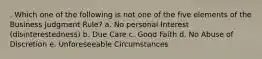 . Which one of the following is not one of the five elements of the Business Judgment Rule? a. No personal Interest (disinterestedness) b. Due Care c. Good Faith d. No Abuse of Discretion e. Unforeseeable Circumstances