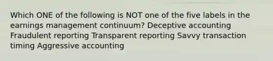 Which ONE of the following is NOT one of the five labels in the earnings management continuum? Deceptive accounting Fraudulent reporting Transparent reporting Savvy transaction timing Aggressive accounting