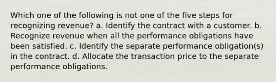 Which one of the following is not one of the five steps for recognizing revenue? a. Identify the contract with a customer. b. Recognize revenue when all the performance obligations have been satisfied. c. Identify the separate performance obligation(s) in the contract. d. Allocate the transaction price to the separate performance obligations.