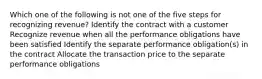 Which one of the following is not one of the five steps for recognizing revenue? Identify the contract with a customer Recognize revenue when all the performance obligations have been satisfied Identify the separate performance obligation(s) in the contract Allocate the transaction price to the separate performance obligations