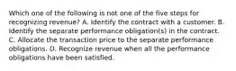 Which one of the following is not one of the five steps for recognizing revenue? A. Identify the contract with a customer. B. Identify the separate performance obligation(s) in the contract. C. Allocate the transaction price to the separate performance obligations. D. Recognize revenue when all the performance obligations have been satisfied.