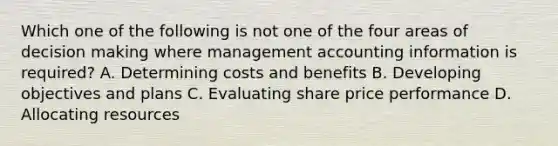 Which one of the following is not one of the four areas of decision making where management accounting information is​ required? A. Determining costs and benefits B. Developing objectives and plans C. Evaluating share price performance D. Allocating resources