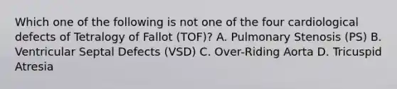 Which one of the following is not one of the four cardiological defects of Tetralogy of Fallot (TOF)? A. Pulmonary Stenosis (PS) B. Ventricular Septal Defects (VSD) C. Over-Riding Aorta D. Tricuspid Atresia