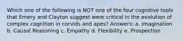 Which one of the following is NOT one of the four cognitive tools that Emery and Clayton suggest were critical in the evolution of complex cognition in corvids and apes? Answers: a. Imagination b. Causal Reasoning c. Empathy d. Flexibility e. Prospection