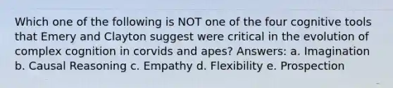 Which one of the following is NOT one of the four cognitive tools that Emery and Clayton suggest were critical in the evolution of complex cognition in corvids and apes? Answers: a. Imagination b. Causal Reasoning c. Empathy d. Flexibility e. Prospection