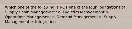 Which one of the following is NOT one of the four Foundations of Supply Chain Management? a. Logistics Management b. Operations Management c. Demand Management d. Supply Management e. Integration