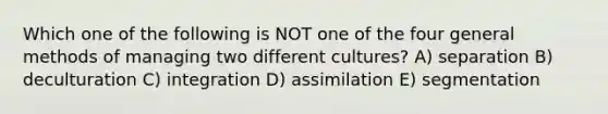 Which one of the following is NOT one of the four general methods of managing two different cultures? A) separation B) deculturation C) integration D) assimilation E) segmentation