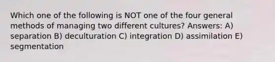 Which one of the following is NOT one of the four general methods of managing two different cultures? Answers: A) separation B) deculturation C) integration D) assimilation E) segmentation