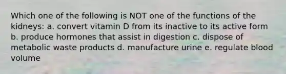 Which one of the following is NOT one of the functions of the kidneys: a. convert vitamin D from its inactive to its active form b. produce hormones that assist in digestion c. dispose of metabolic waste products d. manufacture urine e. regulate blood volume