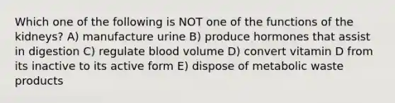 Which one of the following is NOT one of the functions of the kidneys? A) manufacture urine B) produce hormones that assist in digestion C) regulate blood volume D) convert vitamin D from its inactive to its active form E) dispose of metabolic waste products