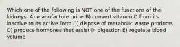 Which one of the following is NOT one of the functions of the kidneys: A) manufacture urine B) convert vitamin D from its inactive to its active form C) dispose of metabolic waste products D) produce hormones that assist in digestion E) regulate blood volume