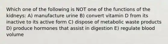 Which one of the following is NOT one of the functions of the kidneys: A) manufacture urine B) convert vitamin D from its inactive to its active form C) dispose of metabolic waste products D) produce hormones that assist in digestion E) regulate blood volume