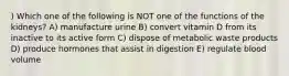 ) Which one of the following is NOT one of the functions of the kidneys? A) manufacture urine B) convert vitamin D from its inactive to its active form C) dispose of metabolic waste products D) produce hormones that assist in digestion E) regulate blood volume