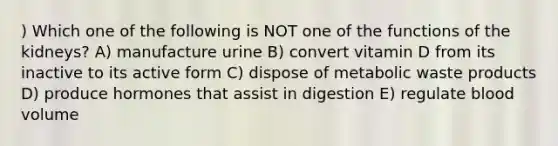 ) Which one of the following is NOT one of the functions of the kidneys? A) manufacture urine B) convert vitamin D from its inactive to its active form C) dispose of metabolic waste products D) produce hormones that assist in digestion E) regulate blood volume