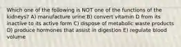 Which one of the following is NOT one of the functions of the kidneys? A) manufacture urine B) convert vitamin D from its inactive to its active form C) dispose of metabolic waste products D) produce hormones that assist in digestion E) regulate blood volume