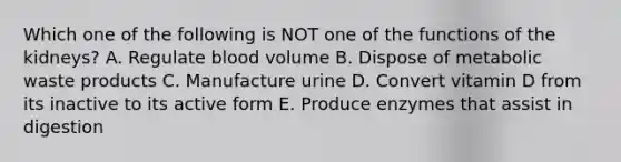 Which one of the following is NOT one of the functions of the kidneys? A. Regulate blood volume B. Dispose of metabolic waste products C. Manufacture urine D. Convert vitamin D from its inactive to its active form E. Produce enzymes that assist in digestion