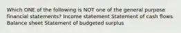 Which ONE of the following is NOT one of the general purpose financial statements? Income statement Statement of cash flows Balance sheet Statement of budgeted surplus