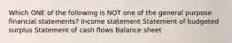 Which ONE of the following is NOT one of the general purpose financial statements? Income statement Statement of budgeted surplus Statement of cash flows Balance sheet