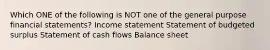 Which ONE of the following is NOT one of the general purpose financial statements? Income statement Statement of budgeted surplus Statement of cash flows Balance sheet