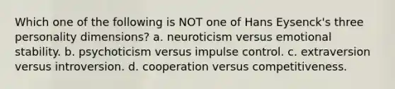 Which one of the following is NOT one of Hans Eysenck's three personality dimensions? a. neuroticism versus emotional stability. b. psychoticism versus impulse control. c. extraversion versus introversion. d. cooperation versus competitiveness.