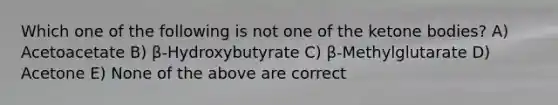 Which one of the following is not one of the ketone bodies? A) Acetoacetate B) β-Hydroxybutyrate C) β-Methylglutarate D) Acetone E) None of the above are correct