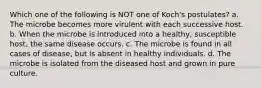 Which one of the following is NOT one of Koch's postulates? a. The microbe becomes more virulent with each successive host. b. When the microbe is introduced into a healthy, susceptible host, the same disease occurs. c. The microbe is found in all cases of disease, but is absent in healthy individuals. d. The microbe is isolated from the diseased host and grown in pure culture.