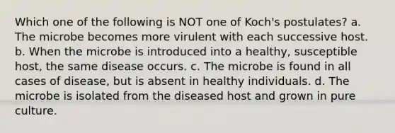 Which one of the following is NOT one of Koch's postulates? a. The microbe becomes more virulent with each successive host. b. When the microbe is introduced into a healthy, susceptible host, the same disease occurs. c. The microbe is found in all cases of disease, but is absent in healthy individuals. d. The microbe is isolated from the diseased host and grown in pure culture.