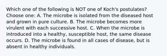 Which one of the following is NOT one of Koch's postulates?Choose one: A. The microbe is isolated from the diseased host and grown in pure culture. B. The microbe becomes more virulent with each successive host. C. When the microbe is introduced into a healthy, susceptible host, the same disease occurs. D. The microbe is found in all cases of disease, but is absent in healthy individuals.