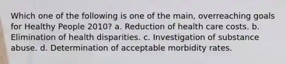 Which one of the following is one of the main, overreaching goals for Healthy People 2010? a. Reduction of health care costs. b. Elimination of health disparities. c. Investigation of substance abuse. d. Determination of acceptable morbidity rates.