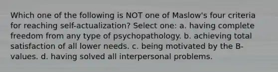 Which one of the following is NOT one of Maslow's four criteria for reaching self-actualization? Select one: a. having complete freedom from any type of psychopathology. b. achieving total satisfaction of all lower needs. c. being motivated by the B-values. d. having solved all interpersonal problems.