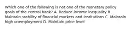 Which one of the following is not one of the monetary policy goals of the central bank? A. Reduce income inequality B. Maintain stability of financial markets and institutions C. Maintain high unemployment D. Maintain price level