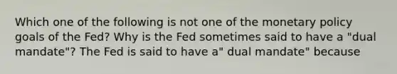 Which one of the following is not one of the monetary policy goals of the​ Fed? Why is the Fed sometimes said to have a​ "dual mandate"? The Fed is said to have​ a" dual​ mandate" because