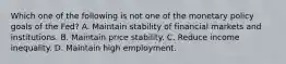 Which one of the following is not one of the monetary policy goals of the​ Fed? A. Maintain stability of financial markets and institutions. B. Maintain price stability. C. Reduce income inequality. D. Maintain high employment.