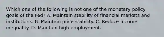 Which one of the following is not one of the monetary policy goals of the​ Fed? A. Maintain stability of financial markets and institutions. B. Maintain price stability. C. Reduce income inequality. D. Maintain high employment.