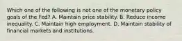 Which one of the following is not one of the monetary policy goals of the​ Fed? A. Maintain price stability. B. Reduce income inequality. C. Maintain high employment. D. Maintain stability of financial markets and institutions.