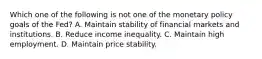 Which one of the following is not one of the monetary policy goals of the​ Fed? A. Maintain stability of financial markets and institutions. B. Reduce income inequality. C. Maintain high employment. D. Maintain price stability.