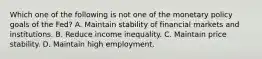 Which one of the following is not one of the monetary policy goals of the​ Fed? A. Maintain stability of financial markets and institutions. B. Reduce income inequality. C. Maintain price stability. D. Maintain high employment.