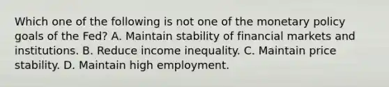 Which one of the following is not one of the monetary policy goals of the​ Fed? A. Maintain stability of financial markets and institutions. B. Reduce income inequality. C. Maintain price stability. D. Maintain high employment.