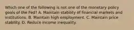 Which one of the following is not one of the monetary policy goals of the​ Fed? A. Maintain stability of financial markets and institutions. B. Maintain high employment. C. Maintain price stability. D. Reduce income inequality.