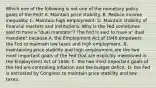 Which one of the following is not one of the monetary policy goals of the​ Fed? A. Maintain price stability. B. Reduce income inequality. C. Maintain high employment. D. Maintain stability of financial markets and institutions. Why is the Fed sometimes said to have a​ "dual mandate"? The Fed is said to have​ a" dual​ mandate" because A. the Employment Act of 1946 empowers the Fed to maintain low taxes and high employment. B. maintaining price stability and high employment are the two most important goals of the Fed that are explicitly mentioned in the Employment Act of 1946. C. the two most important goals of the Fed are controlling inflation and the budget deficit. D. the Fed is entrusted by Congress to maintain price stability and low taxes.