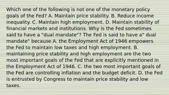 Which one of the following is not one of the monetary policy goals of the​ Fed? A. Maintain price stability. B. Reduce income inequality. C. Maintain high employment. D. Maintain stability of financial markets and institutions. Why is the Fed sometimes said to have a​ "dual mandate"? The Fed is said to have​ a" dual​ mandate" because A. the Employment Act of 1946 empowers the Fed to maintain low taxes and high employment. B. maintaining price stability and high employment are the two most important goals of the Fed that are explicitly mentioned in the Employment Act of 1946. C. the two most important goals of the Fed are controlling inflation and the budget deficit. D. the Fed is entrusted by Congress to maintain price stability and low taxes.