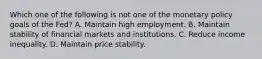 Which one of the following is not one of the monetary policy goals of the​ Fed? A. Maintain high employment. B. Maintain stability of financial markets and institutions. C. Reduce income inequality. D. Maintain price stability.