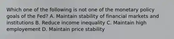 Which one of the following is not one of the monetary policy goals of the Fed? A. Maintain stability of financial markets and institutions B. Reduce income inequality C. Maintain high employement D. Maintain price stability