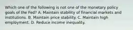 Which one of the following is not one of the monetary policy goals of the​ Fed? A. Maintain stability of financial markets and institutions. B. Maintain price stability. C. Maintain high employment. D. Reduce income inequality.