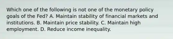 Which one of the following is not one of the monetary policy goals of the​ Fed? A. Maintain stability of financial markets and institutions. B. Maintain price stability. C. Maintain high employment. D. Reduce income inequality.