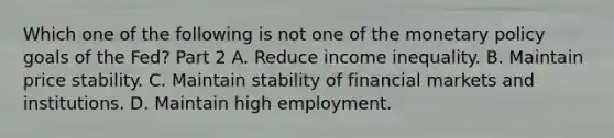 Which one of the following is not one of the monetary policy goals of the​ Fed? Part 2 A. Reduce income inequality. B. Maintain price stability. C. Maintain stability of financial markets and institutions. D. Maintain high employment.