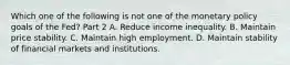 Which one of the following is not one of the monetary policy goals of the​ Fed? Part 2 A. Reduce income inequality. B. Maintain price stability. C. Maintain high employment. D. Maintain stability of financial markets and institutions.