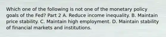 Which one of the following is not one of the <a href='https://www.questionai.com/knowledge/kEE0G7Llsx-monetary-policy' class='anchor-knowledge'>monetary policy</a> goals of the​ Fed? Part 2 A. Reduce income inequality. B. Maintain price stability. C. Maintain high employment. D. Maintain stability of financial markets and institutions.